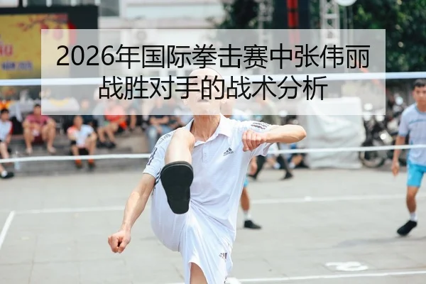 2026年国际拳击赛中张伟丽战胜对手的战术分析
