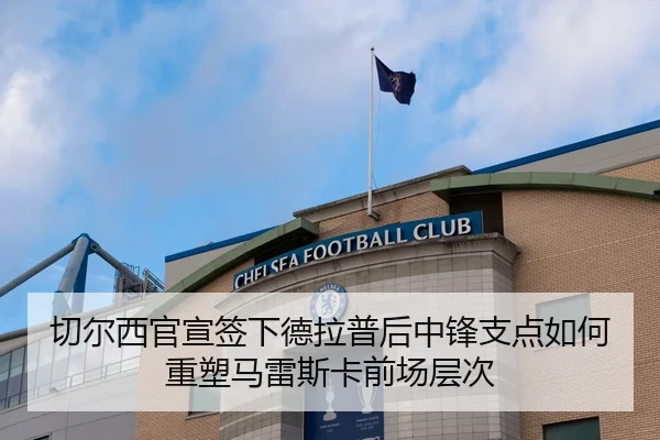 切尔西官宣签下德拉普后中锋支点如何重塑马雷斯卡前场层次